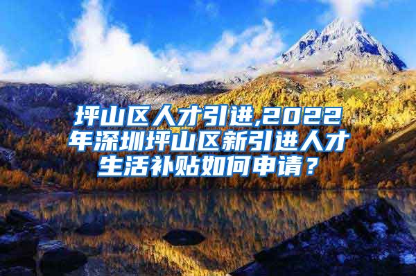 坪山区人才引进,2022年深圳坪山区新引进人才生活补贴如何申请？