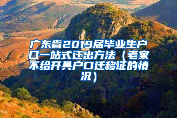 广东省2019届毕业生户口一站式迁出方法（老家不给开具户口迁移证的情况）