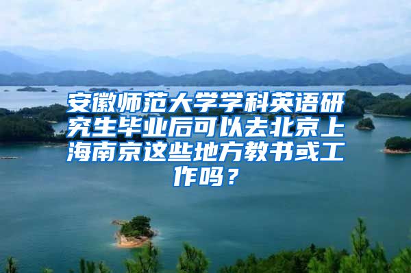 安徽师范大学学科英语研究生毕业后可以去北京上海南京这些地方教书或工作吗？