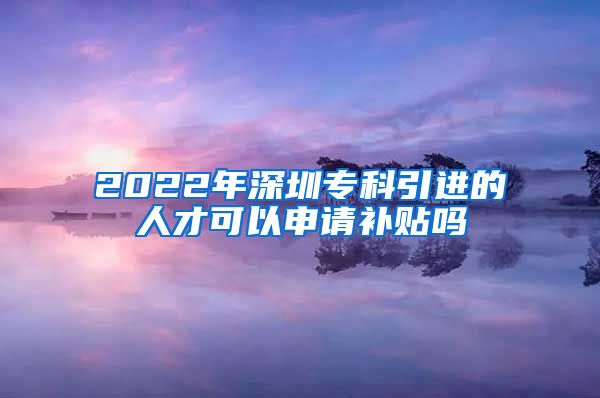 2022年深圳专科引进的人才可以申请补贴吗