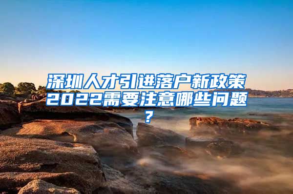 深圳人才引进落户新政策2022需要注意哪些问题？