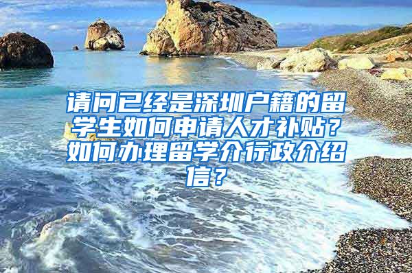 请问已经是深圳户籍的留学生如何申请人才补贴？如何办理留学介行政介绍信？