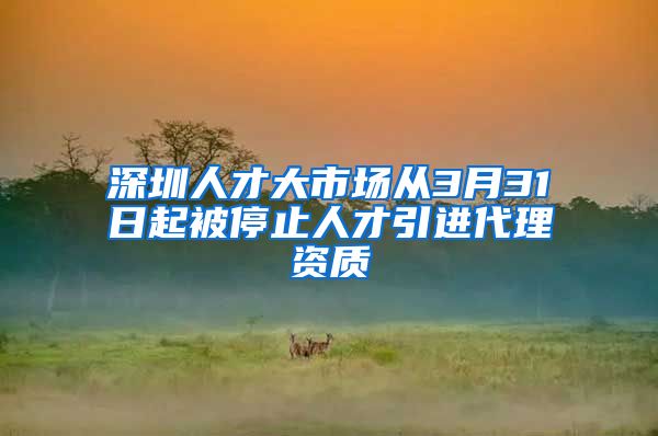 深圳人才大市场从3月31日起被停止人才引进代理资质