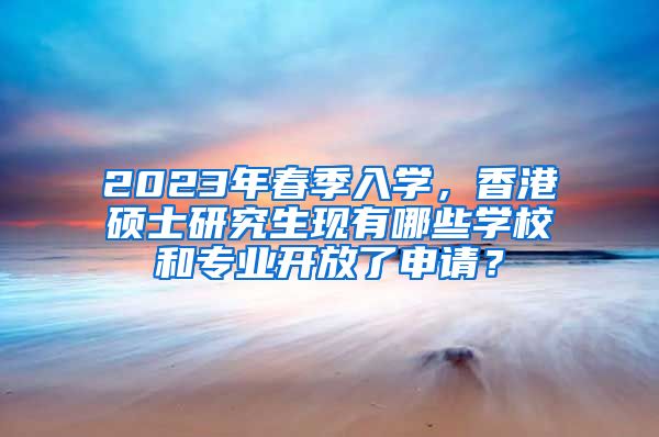 2023年春季入学，香港硕士研究生现有哪些学校和专业开放了申请？