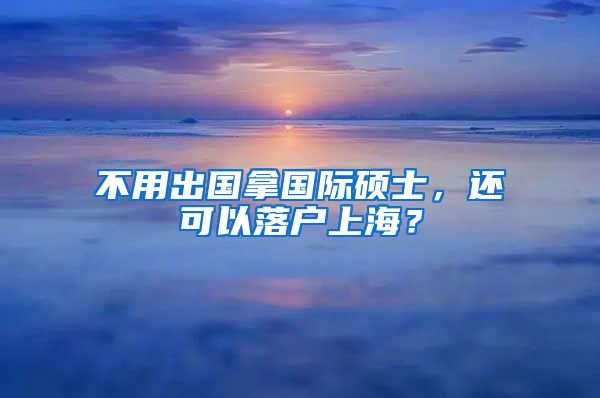 不用出国拿国际硕士，还可以落户上海？