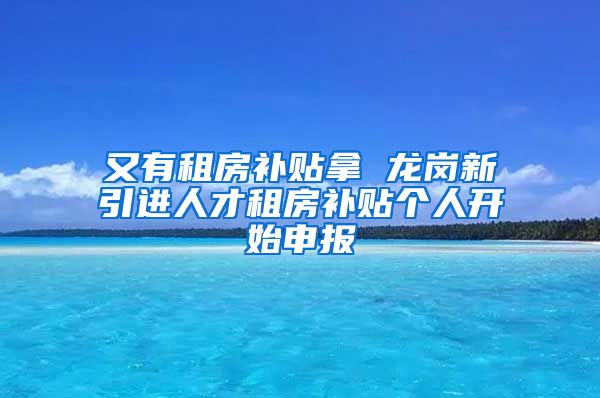 又有租房补贴拿 龙岗新引进人才租房补贴个人开始申报