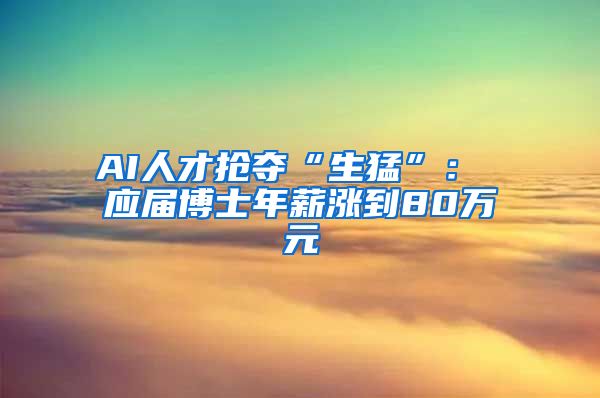 AI人才抢夺“生猛”： 应届博士年薪涨到80万元