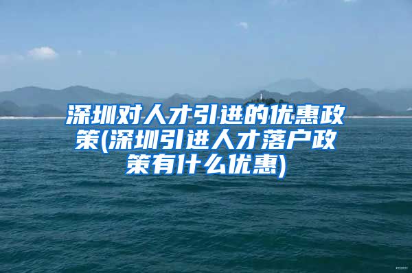 深圳对人才引进的优惠政策(深圳引进人才落户政策有什么优惠)