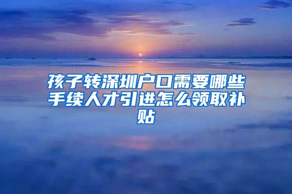 孩子转深圳户口需要哪些手续人才引进怎么领取补贴