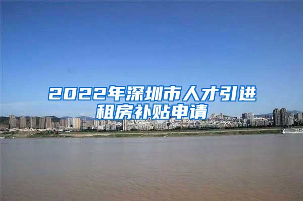 2022年深圳市人才引进租房补贴申请