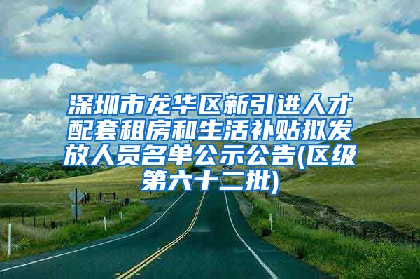 深圳市龙华区新引进人才配套租房和生活补贴拟发放人员名单公示公告(区级第六十二批)