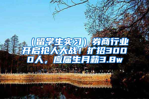 （留学生实习）券商行业开启抢人大战！扩招3000人，应届生月薪3.8w