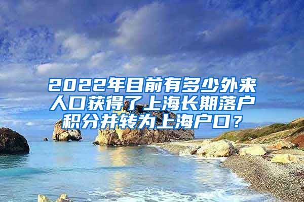 2022年目前有多少外来人口获得了上海长期落户积分并转为上海户口？