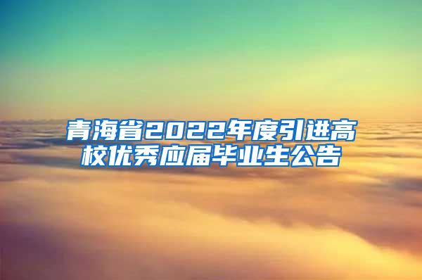 青海省2022年度引进高校优秀应届毕业生公告