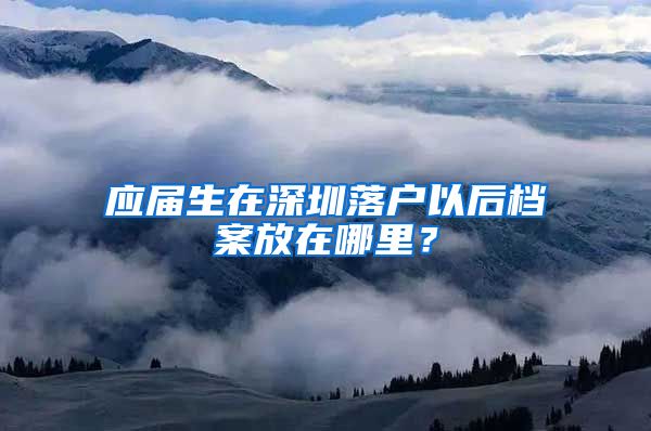 应届生在深圳落户以后档案放在哪里？