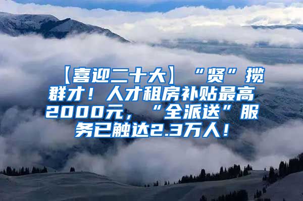 【喜迎二十大】“贤”揽群才！人才租房补贴最高2000元，“全派送”服务已触达2.3万人！