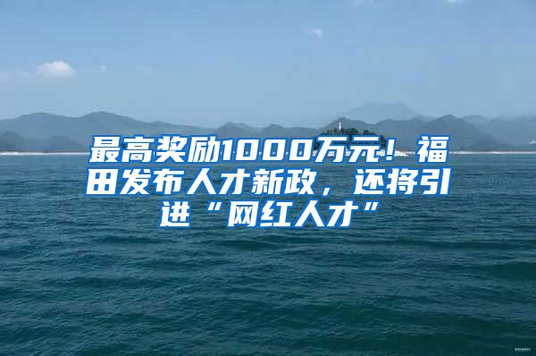 最高奖励1000万元！福田发布人才新政，还将引进“网红人才”