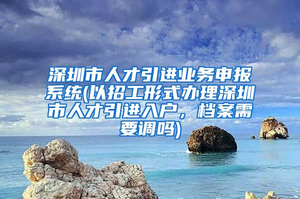 深圳市人才引进业务申报系统(以招工形式办理深圳市人才引进入户，档案需要调吗)