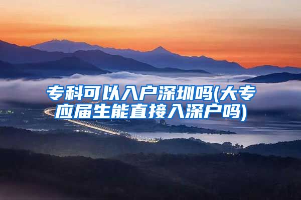 专科可以入户深圳吗(大专应届生能直接入深户吗)