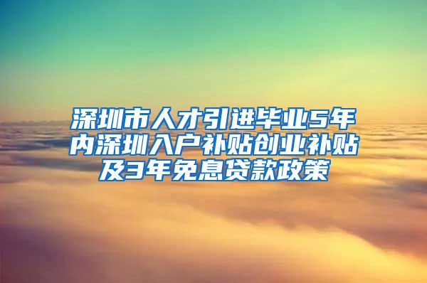 深圳市人才引进毕业5年内深圳入户补贴创业补贴及3年免息贷款政策