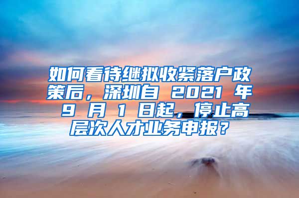 如何看待继拟收紧落户政策后，深圳自 2021 年 9 月 1 日起，停止高层次人才业务申报？