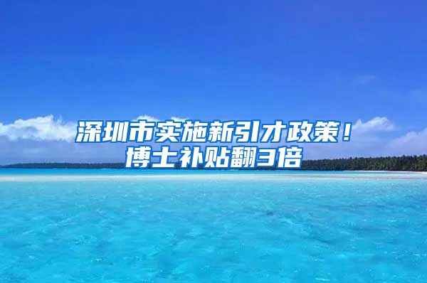 深圳市实施新引才政策！博士补贴翻3倍