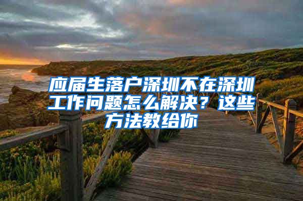 应届生落户深圳不在深圳工作问题怎么解决？这些方法教给你