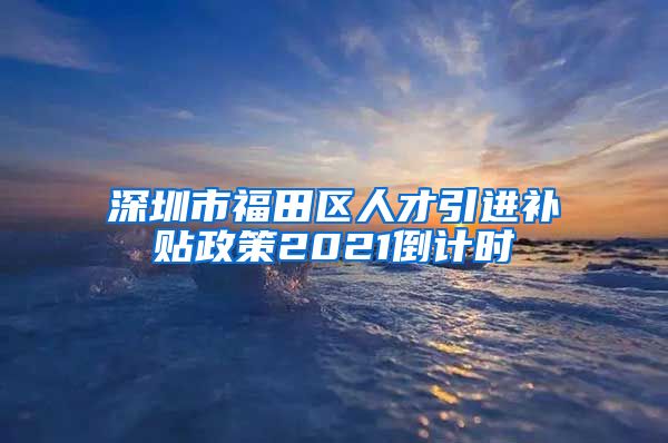 深圳市福田区人才引进补贴政策2021倒计时