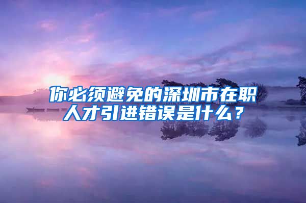 你必须避免的深圳市在职人才引进错误是什么？