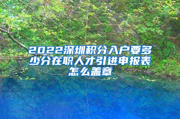 2022深圳积分入户要多少分在职人才引进申报表怎么盖章