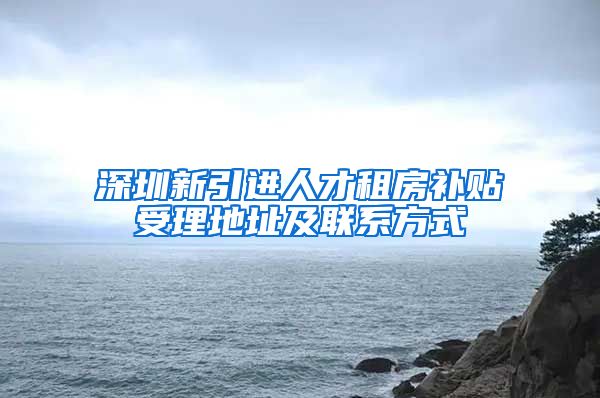 深圳新引进人才租房补贴受理地址及联系方式