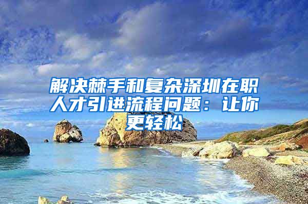 解决棘手和复杂深圳在职人才引进流程问题：让你更轻松