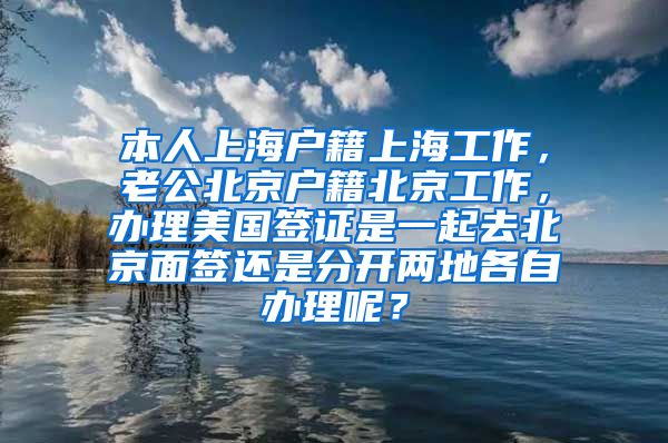 本人上海户籍上海工作，老公北京户籍北京工作，办理美国签证是一起去北京面签还是分开两地各自办理呢？