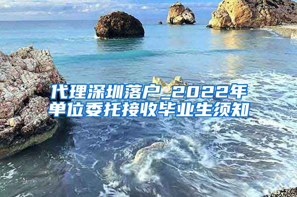 代理深圳落户_2022年单位委托接收毕业生须知