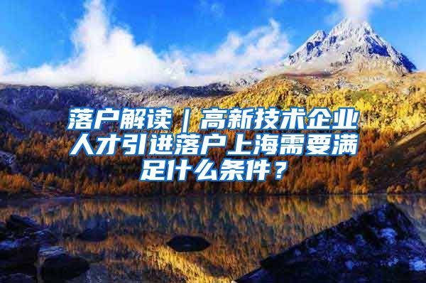 落户解读｜高新技术企业人才引进落户上海需要满足什么条件？