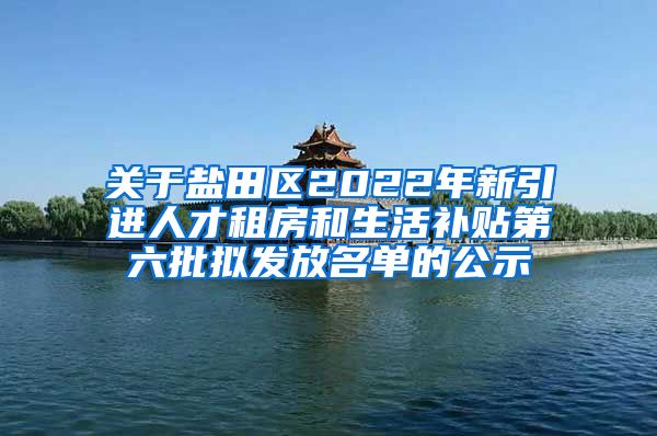 关于盐田区2022年新引进人才租房和生活补贴第六批拟发放名单的公示