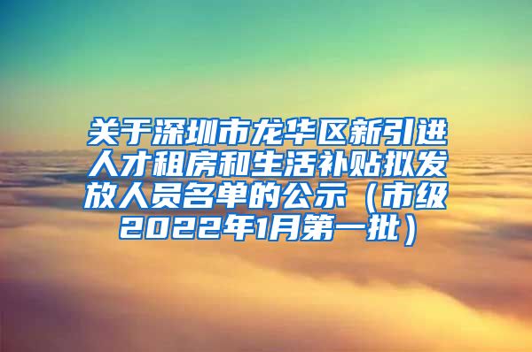 关于深圳市龙华区新引进人才租房和生活补贴拟发放人员名单的公示（市级2022年1月第一批）