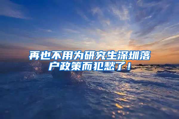 再也不用为研究生深圳落户政策而犯愁了！