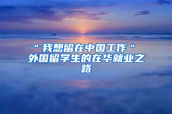 ＂我想留在中国工作＂ 外国留学生的在华就业之路