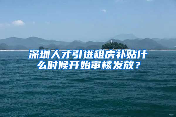 深圳人才引进租房补贴什么时候开始审核发放？