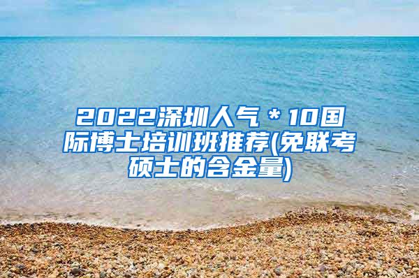 2022深圳人气＊10国际博士培训班推荐(免联考硕士的含金量)