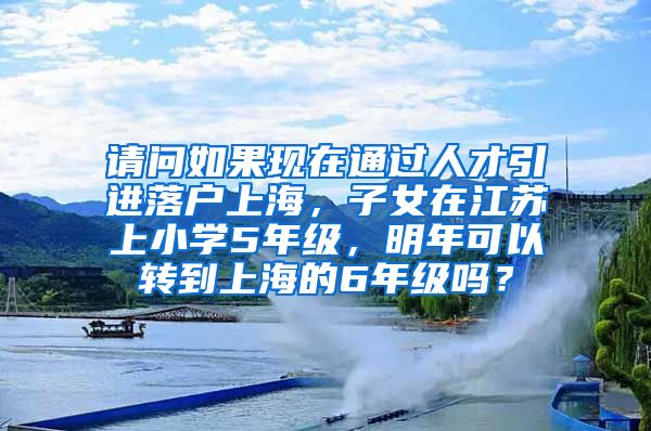 请问如果现在通过人才引进落户上海，子女在江苏上小学5年级，明年可以转到上海的6年级吗？