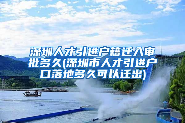 深圳人才引进户籍迁入审批多久(深圳市人才引进户口落地多久可以迁出)