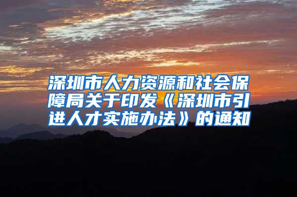 深圳市人力资源和社会保障局关于印发《深圳市引进人才实施办法》的通知