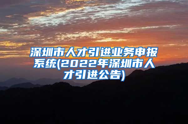 深圳市人才引进业务申报系统(2022年深圳市人才引进公告)