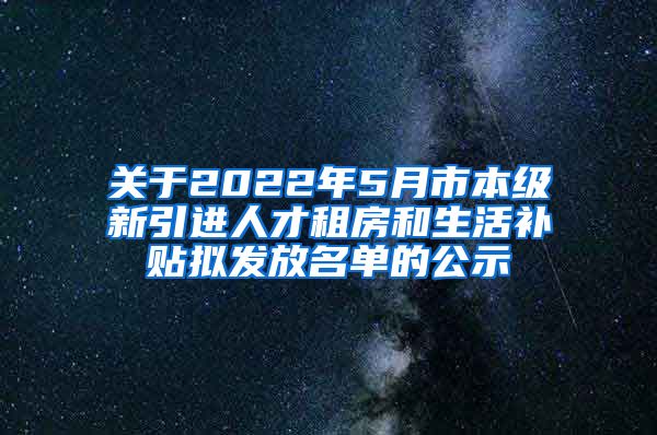 关于2022年5月市本级新引进人才租房和生活补贴拟发放名单的公示