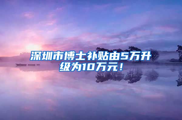 深圳市博士补贴由5万升级为10万元！