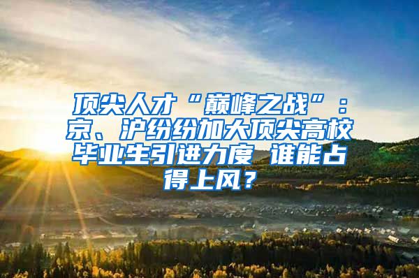 顶尖人才“巅峰之战”：京、沪纷纷加大顶尖高校毕业生引进力度 谁能占得上风？