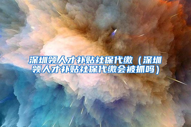 深圳领人才补贴社保代缴（深圳领人才补贴社保代缴会被抓吗）