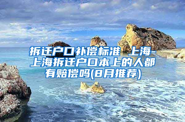 拆迁户口补偿标准 上海-上海拆迁户口本上的人都有赔偿吗(8月推荐)